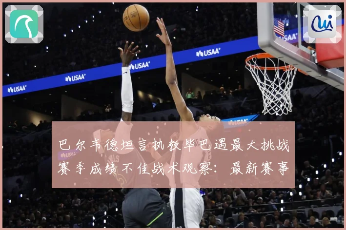 巴尔韦德坦言执教毕巴遇最大挑战赛季成绩不佳战术观察：最新赛事动态与深度分析