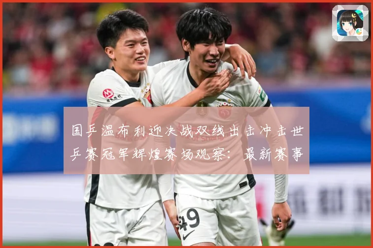 国乒温布利迎决战双线出击冲击世乒赛冠军辉煌赛场观察：最新赛事动态与深度分析