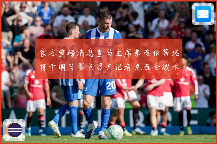 官方重磅消息皇马主席弗洛伦蒂诺将于明日零点召开记者见面会战术观察：最新赛事动态与深度分析