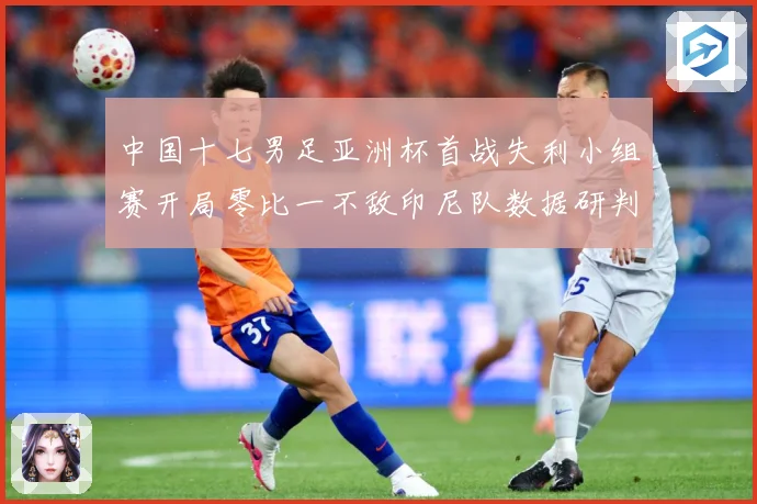 中国十七男足亚洲杯首战失利小组赛开局零比一不敌印尼队数据研判：最新赛事动态与深度分析