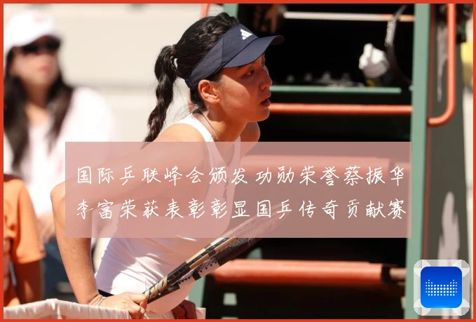 国际乒联峰会颁发功勋荣誉蔡振华李富荣获表彰彰显国乒传奇贡献赛场解读：最新赛事动态与深度分析