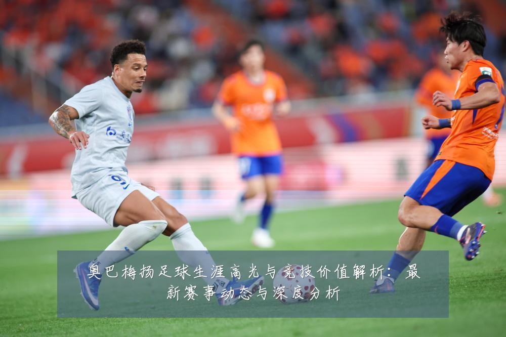 奥巴梅扬足球生涯高光与竞技价值解析：最新赛事动态与深度分析
