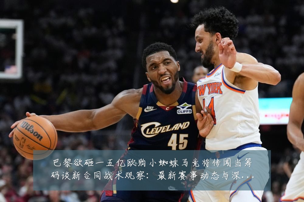 巴黎欲砸一五亿欧购小蜘蛛马竞将传闻当筹码谈新合同战术观察：最新赛事动态与深度分析